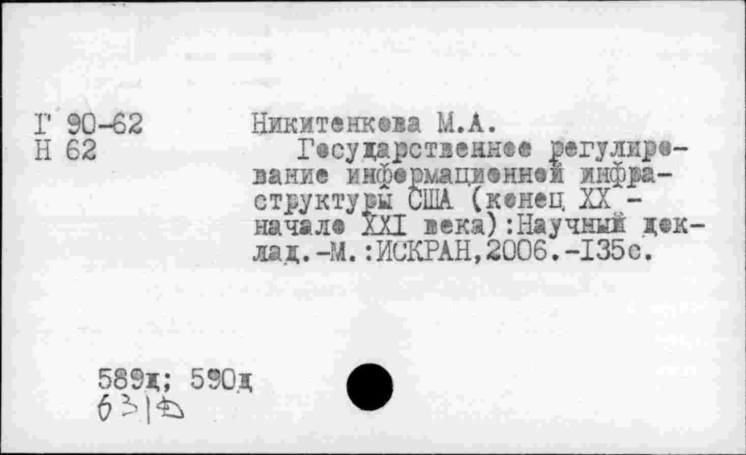 ﻿Г 90-62 Никитенкева М.А.
Н 62	Г®суцарственнее регулиро-
вание инфермациениак инфраструктуры США. (кенец XX -начале XXI века) ’.Научны! цек-лац.-М.:ИСКРАН,2006.-135с.
589ц; 590ц
6